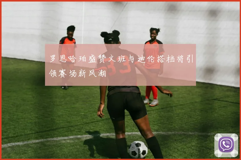 罗恩哈珀盛赞文班与迪伦搭档将引领赛场新风潮