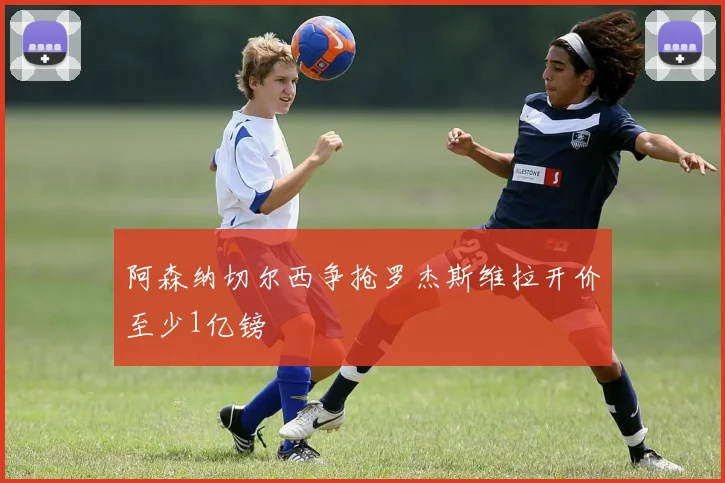 阿森纳切尔西争抢罗杰斯维拉开价至少1亿镑